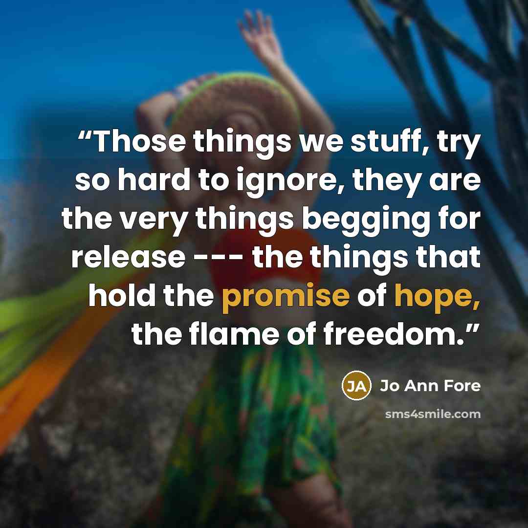 “Those things we stuff, try so hard to ignore, they are the very things begging for release --- the things that hold the promise of hope, the flame of freedom.” quote by Jo Ann Fore
