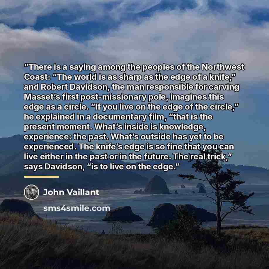 “There is a saying among the peoples of the Northwest Coast: “The world is as sharp as the edge of a knife,” and Robert Davidson, the man responsible for carving Masset’s first post-missionary pole, imagines this edge as a circle. “If you live on the edge of the circle,” he explained in a…” quote by John Vaillant