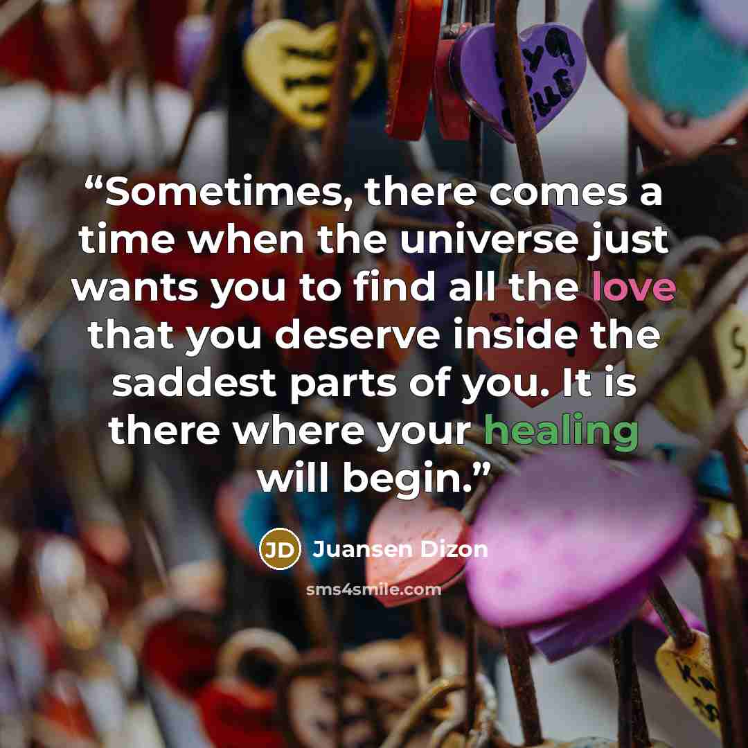 “Sometimes, there comes a time when the universe just wants you to find all the love that you deserve inside the saddest parts of you. It is there where your healing will begin.” quote by Juansen Dizon
