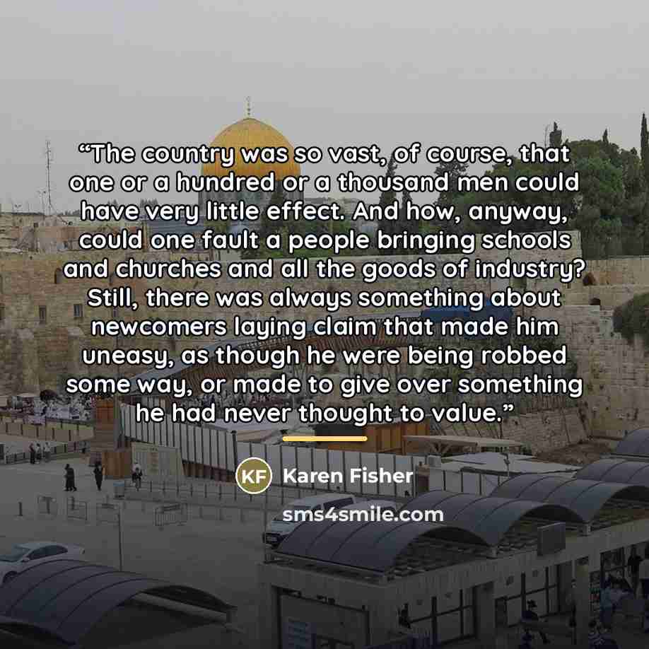 “The country was so vast, of course, that one or a hundred or a thousand men could have very little effect. And how, anyway, could one fault a people bringing schools and churches and all the goods of industry? Still, there was always something about newcomers laying claim that made him uneasy, as…” quote by Karen Fisher
