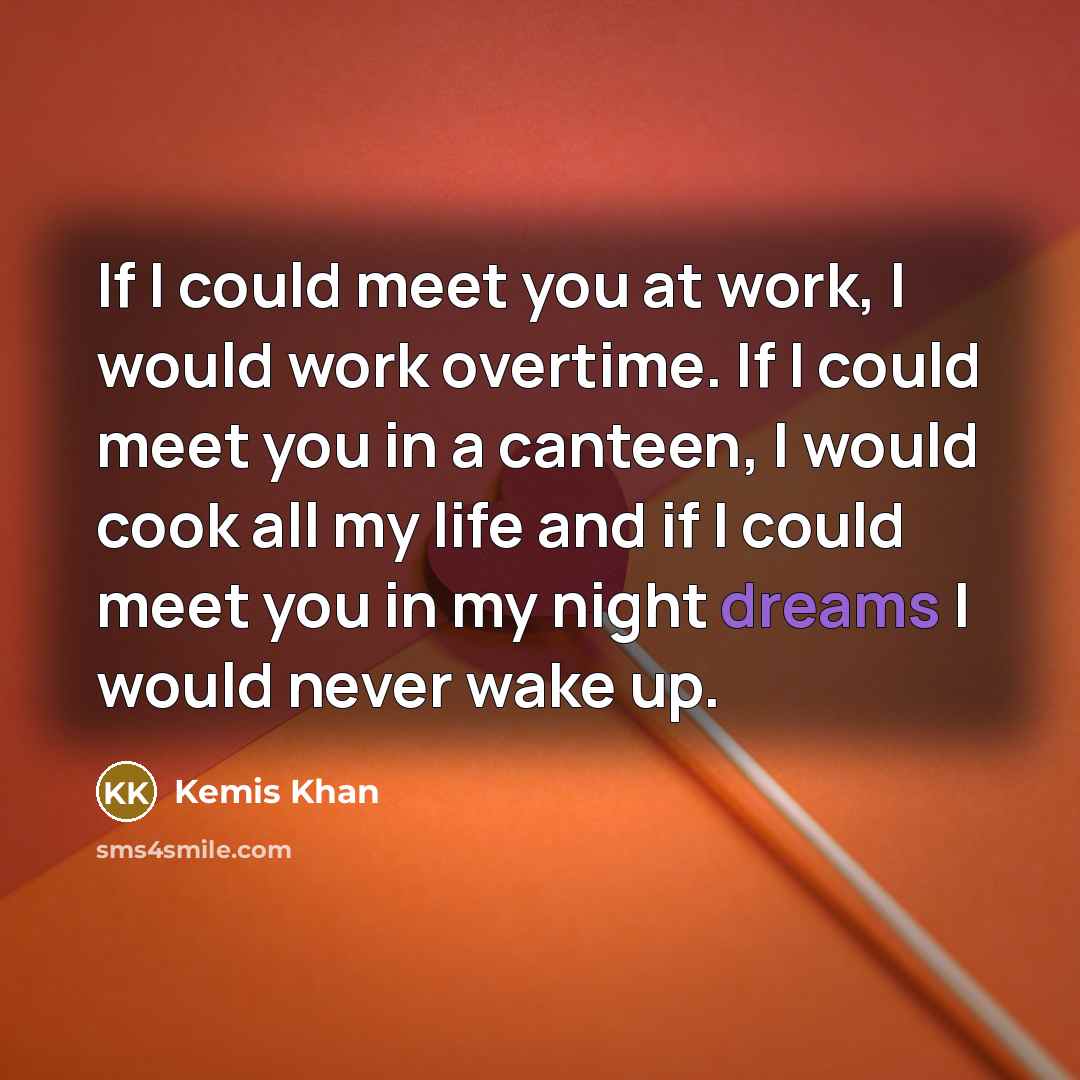 “If I could meet you at work, I would work overtime. If I could meet you in a canteen, I would cook all my life and if I could meet you in my night dreams I would never wake up.” quote by Kemis Khan