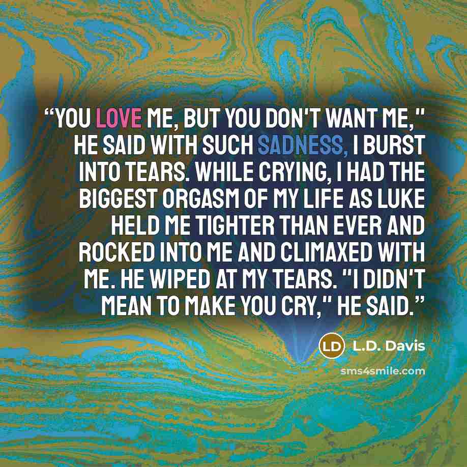 “You love me, but you don't want me," he said with such sadness, I burst into tears. While crying, I had the biggest orgasm of my life as Luke held me tighter than ever and rocked into me and climaxed with me. He wiped at my tears. "I didn't mean to make you cry," he said.” quote by L.D. Davis