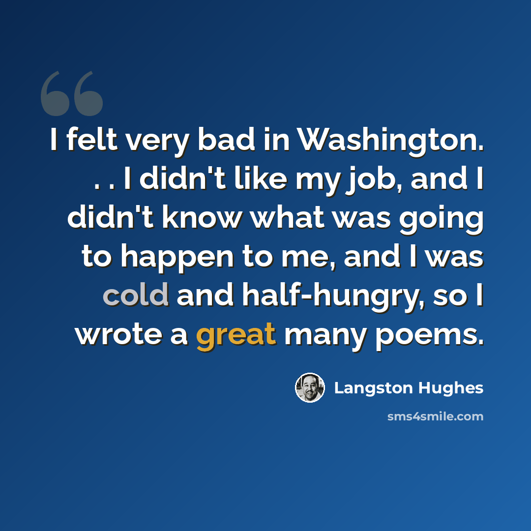 “I felt very bad in Washington. . . I didn't like my job, and I didn't know what was going to happen to me, and I was cold and half-hungry, so I wrote a great many poems.” quote by Langston Hughes