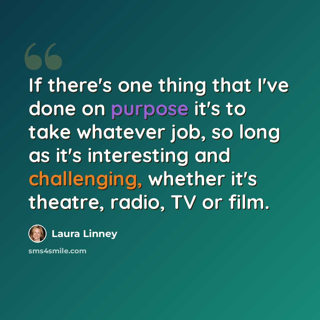 “If there's one thing that I've done on purpose it's to take whatever job, so long as it's interesting and challenging, whether it's theatre, radio, TV or film.” quote by Laura Linney