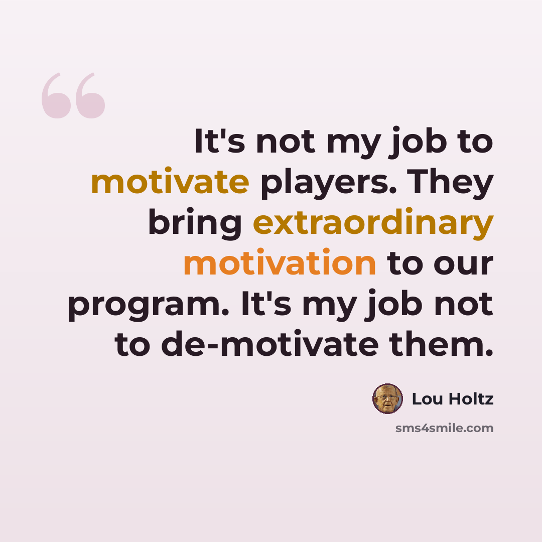 “It's not my job to motivate players. They bring extraordinary motivation to our program. It's my job not to de-motivate them.” quote by Lou Holtz