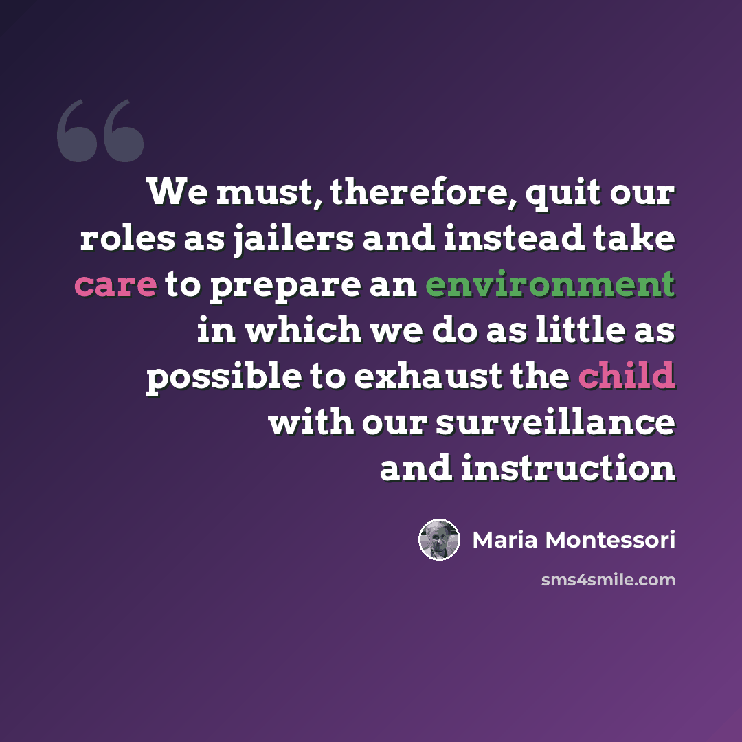 “We must, therefore, quit our roles as jailers and instead take care to prepare an environment in which we do as little as possible to exhaust the child with our surveillance and instruction” quote by Maria Montessori