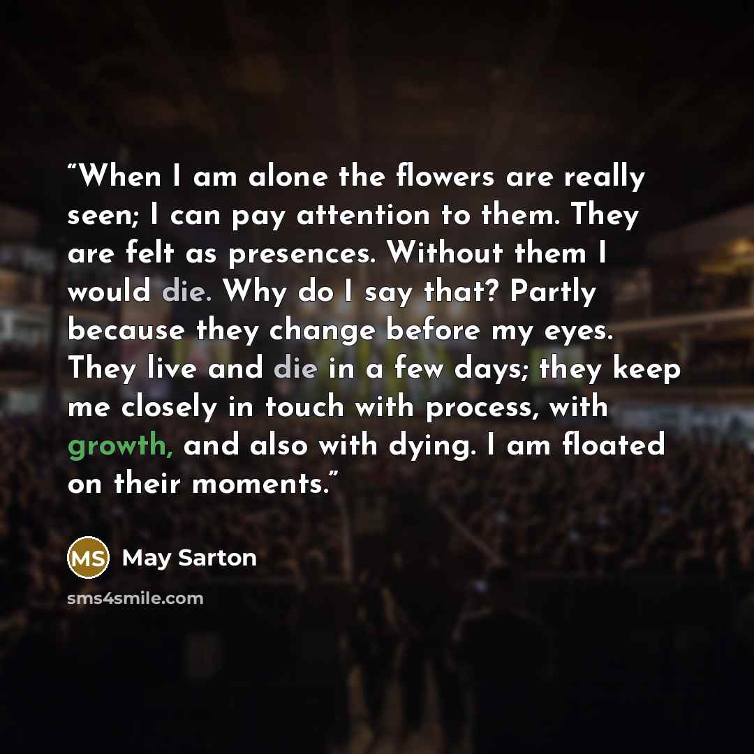 “When I am alone the flowers are really seen; I can pay attention to them. They are felt as presences. Without them I would die. Why do I say that? Partly because they change before my eyes. They live and die in a few days; they keep me closely in touch with process, with growth, and also with…” quote by May Sarton