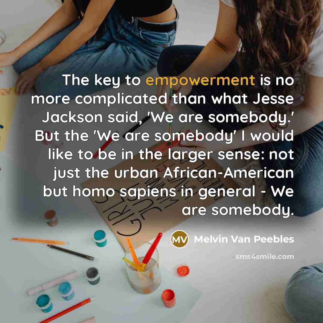 “The key to empowerment is no more complicated than what Jesse Jackson said, 'We are somebody.' But the 'We are somebody' I would like to be in the larger sense: not just the urban African-American but homo sapiens in general - We are somebody.” quote by Melvin Van Peebles
