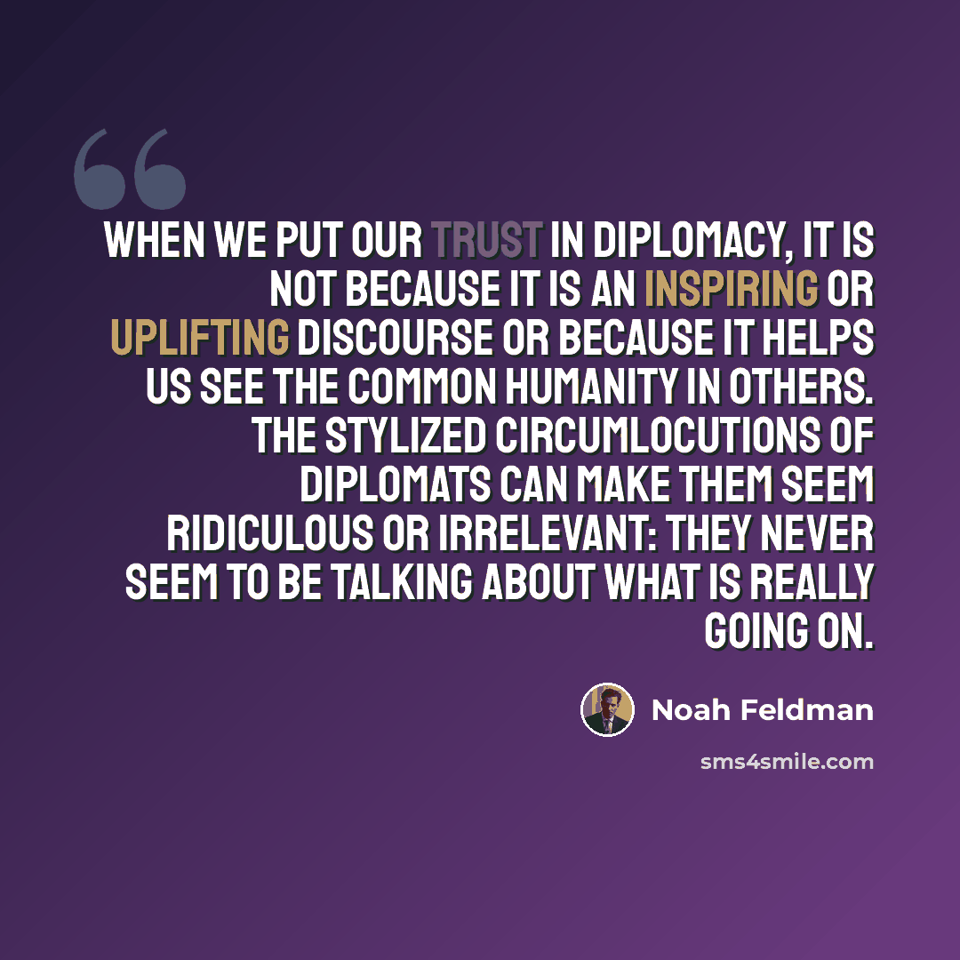 “When we put our trust in diplomacy, it is not because it is an inspiring or uplifting discourse or because it helps us see the common humanity in others. The stylized circumlocutions of diplomats can make them seem ridiculous or irrelevant: they never seem to be talking about what is really going…” quote by Noah Feldman
