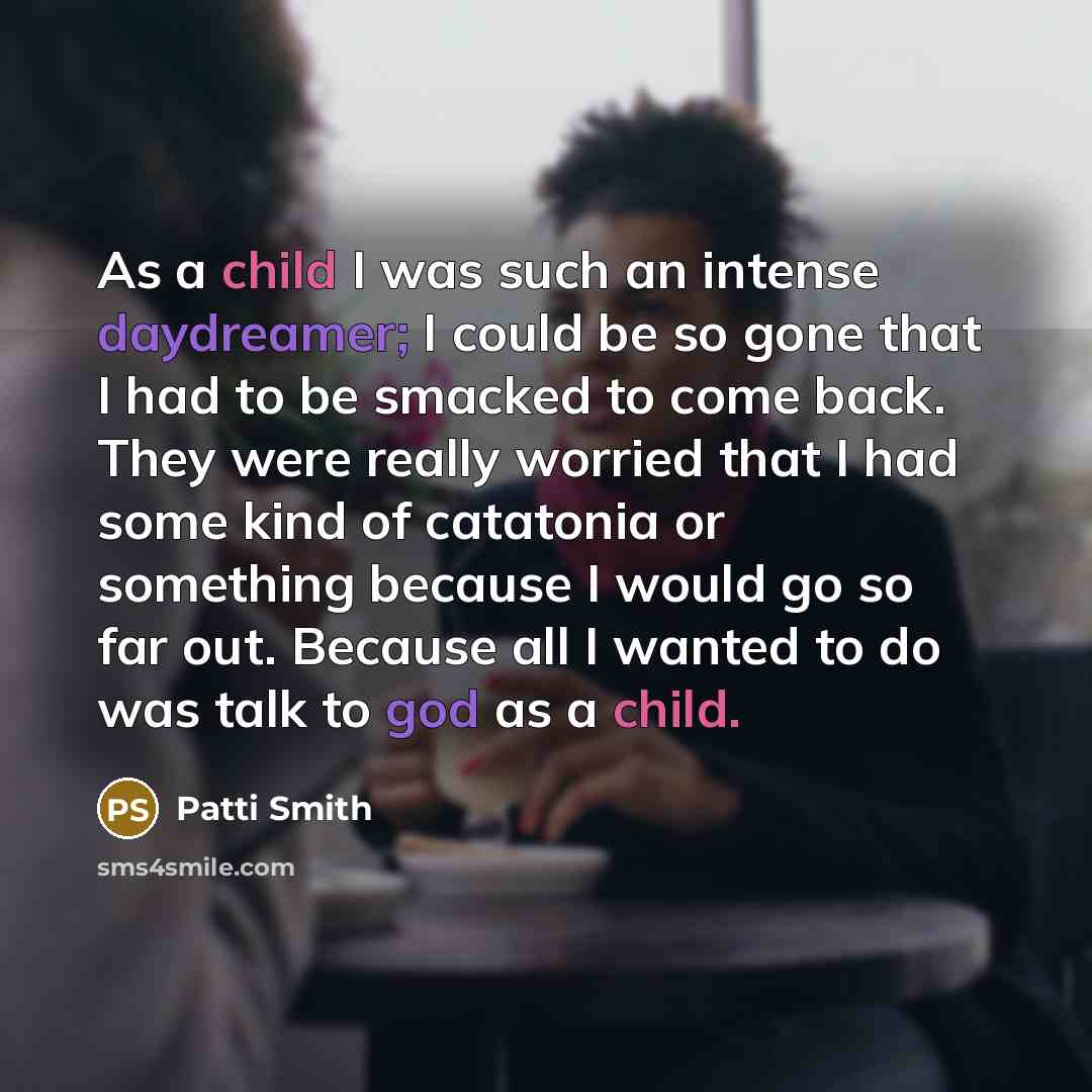 “As a child I was such an intense daydreamer; I could be so gone that I had to be smacked to come back. They were really worried that I had some kind of catatonia or something because I would go so far out. Because all I wanted to do was talk to god as a child.” quote by Patti Smith