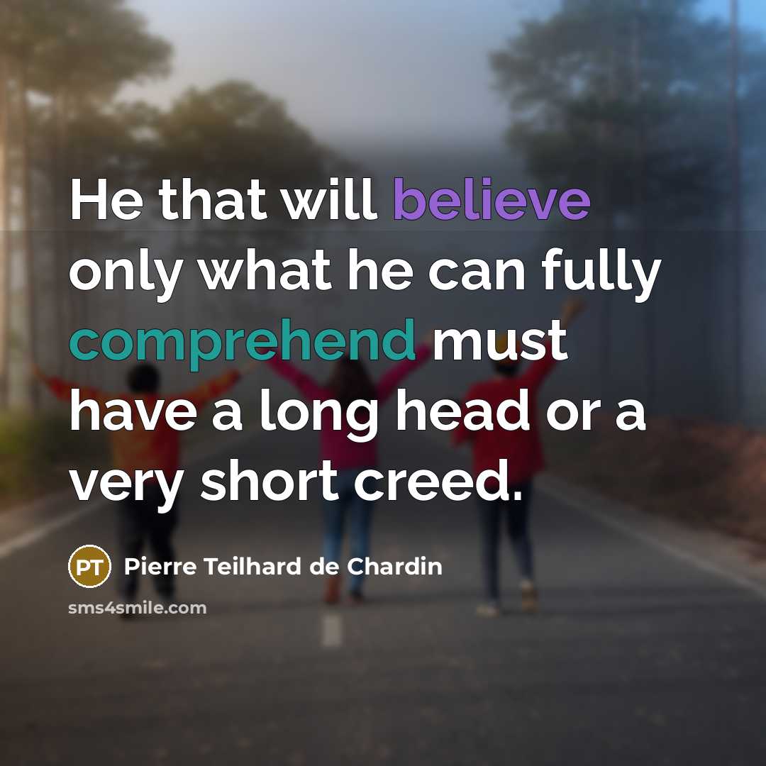 “He that will believe only what he can fully comprehend must have a long head or a very short creed.” quote by Pierre Teilhard de Chardin
