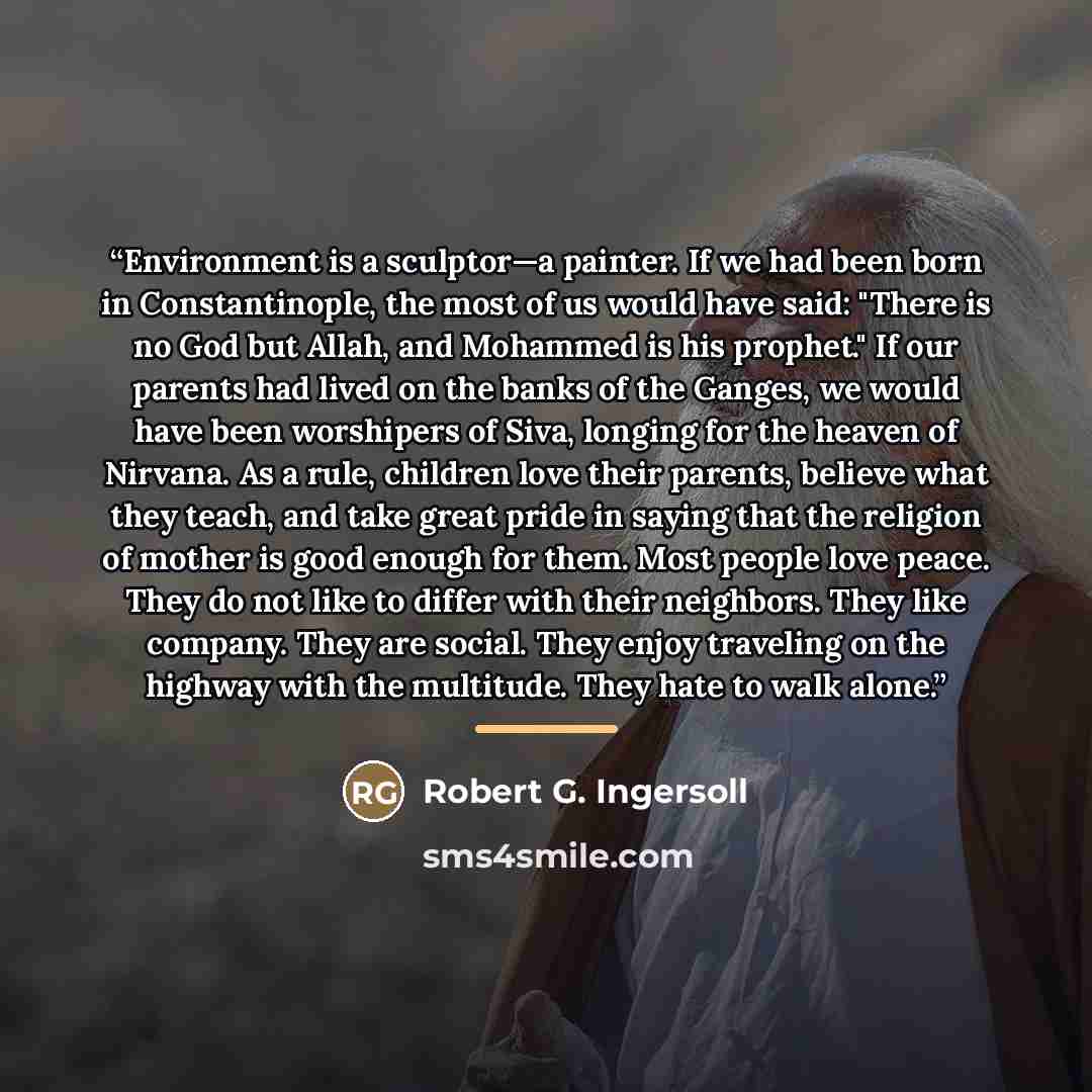 “Environment is a sculptor—a painter. If we had been born in Constantinople, the most of us would have said: "There is no God but Allah, and Mohammed is his prophet." If our parents had lived on the banks of the Ganges, we would have been worshipers of Siva, longing for the heaven of Nirvana. As a…” quote by Robert G. Ingersoll