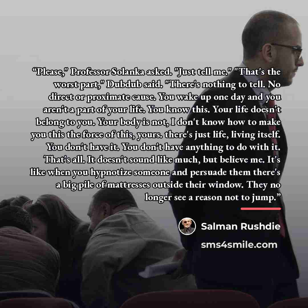 “Please," Professor Solanka asked. "Just tell me." "That's the worst part," Dubdub said. "There's nothing to tell. No direct or proximate cause. You wake up one day and you aren't a part of your life. You know this. Your life doesn't belong to you. Your body is not, I don't know how to make you…” quote by Salman Rushdie
