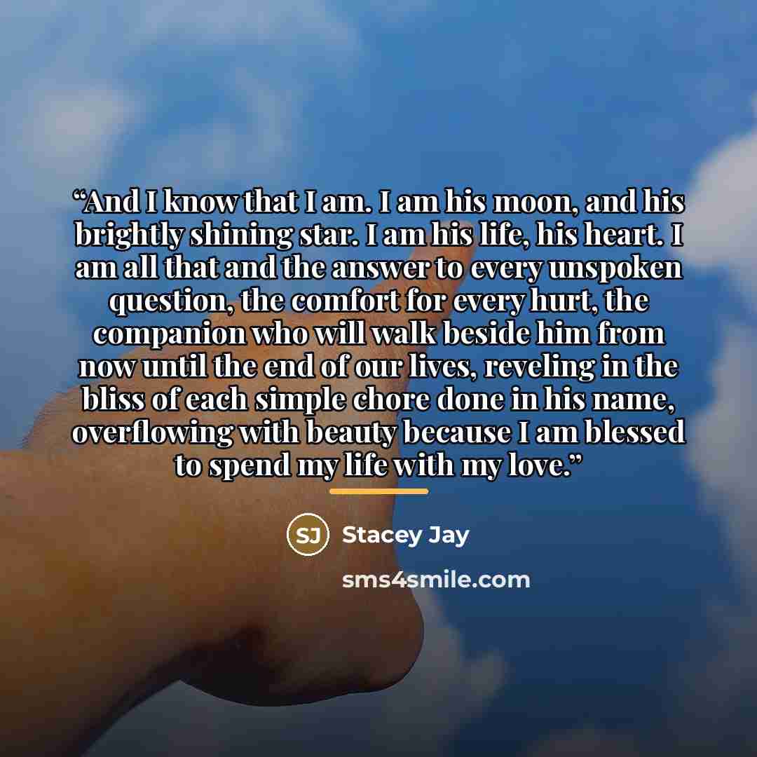 “And I know that I am. I am his moon, and his brightly shining star. I am his life, his heart. I am all that and the answer to every unspoken question, the comfort for every hurt, the companion who will walk beside him from now until the end of our lives, reveling in the bliss of each simple chore…” quote by Stacey Jay