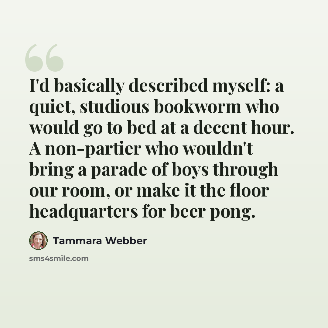 “I'd basically described myself: a quiet, studious bookworm who would go to bed at a decent hour. A non-partier who wouldn't bring a parade of boys through our room, or make it the floor headquarters for beer pong.” quote by Tammara Webber
