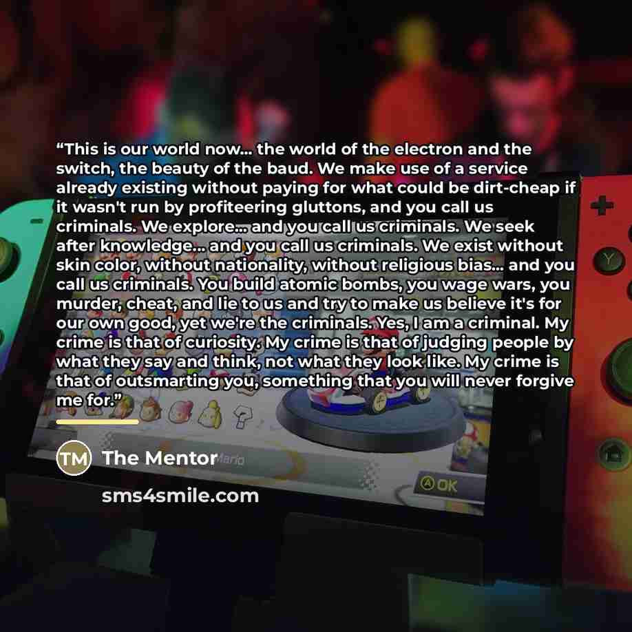 “This is our world now... the world of the electron and the switch, the beauty of the baud. We make use of a service already existing without paying for what could be dirt-cheap if it wasn't run by profiteering gluttons, and you call us criminals. We explore... and you call us criminals. We seek…” quote by The Mentor