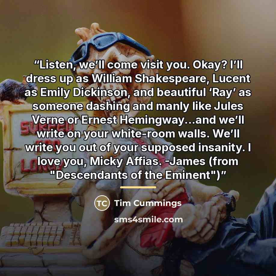 “Listen, we’ll come visit you. Okay? I’ll dress up as William Shakespeare, Lucent as Emily Dickinson, and beautiful ‘Ray’ as someone dashing and manly like Jules Verne or Ernest Hemingway...and we’ll write on your white-room walls. We’ll write you out of your supposed insanity. I love you, Micky…” quote by Tim Cummings