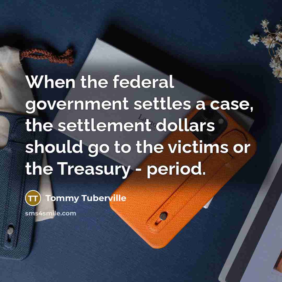 “When the federal government settles a case, the settlement dollars should go to the victims or the Treasury - period.” quote by Tommy Tuberville