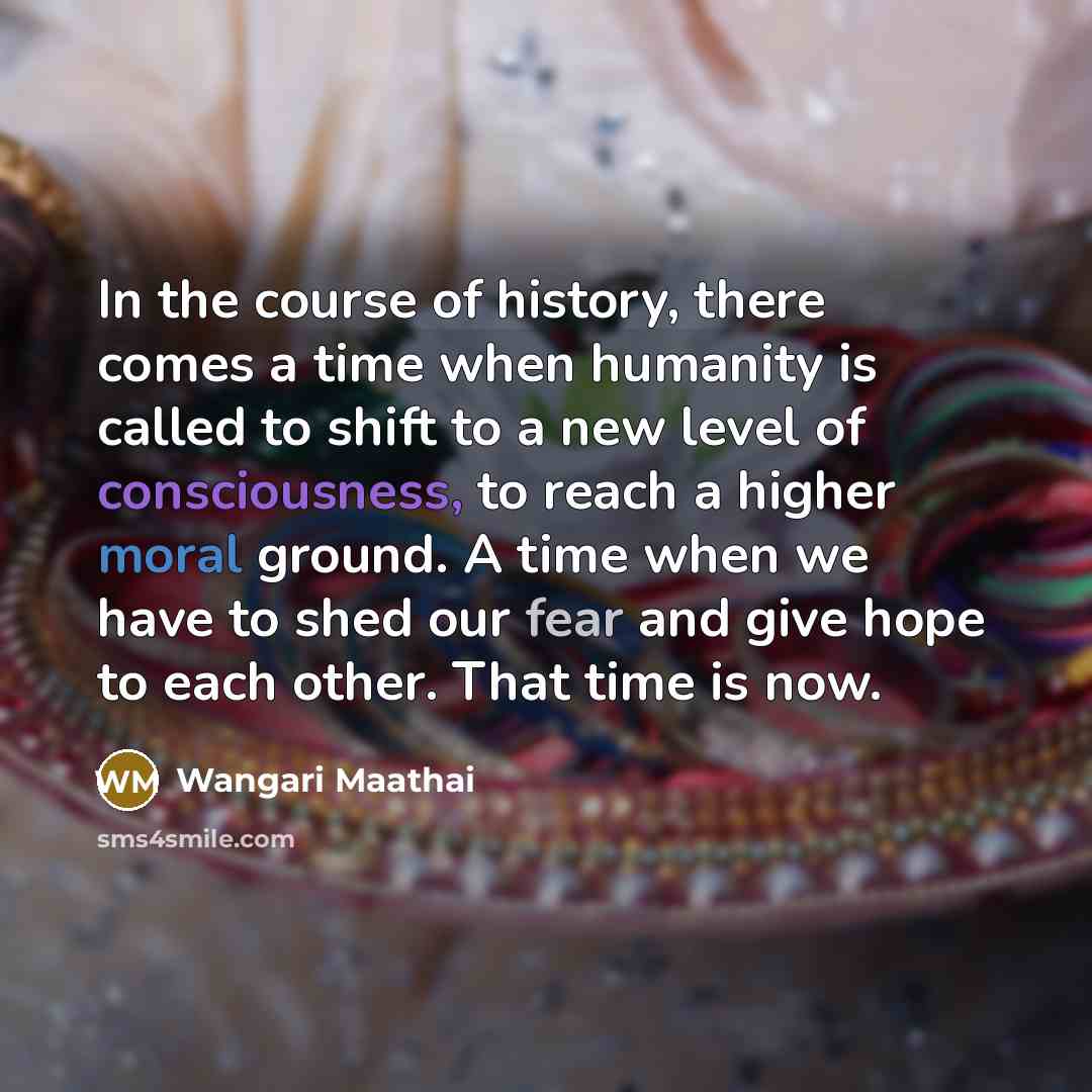 “In the course of history, there comes a time when humanity is called to shift to a new level of consciousness, to reach a higher moral ground. A time when we have to shed our fear and give hope to each other. That time is now.” quote by Wangari Maathai
