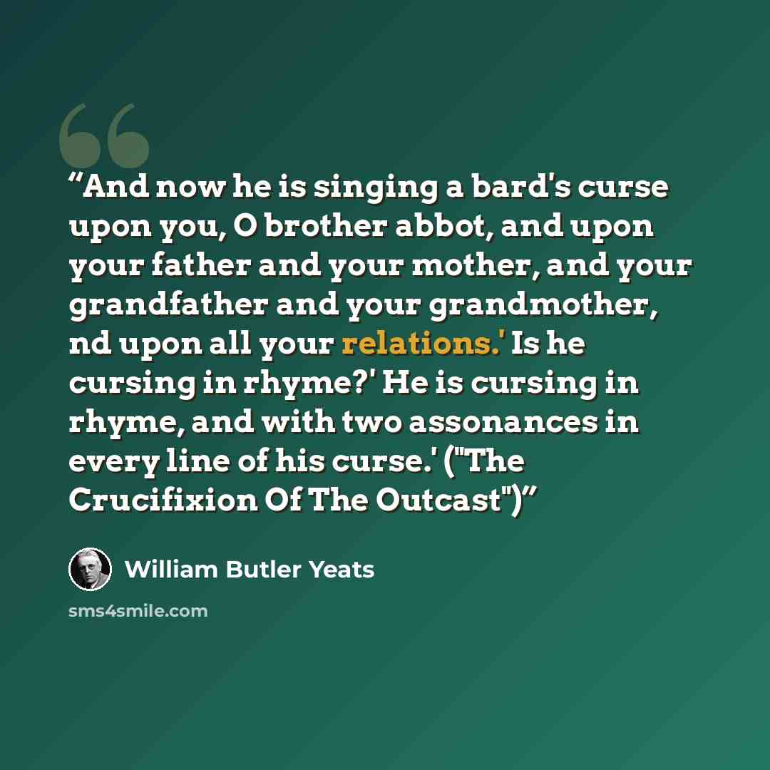 “And now he is singing a bard's curse upon you, O brother abbot, and upon your father and your mother, and your grandfather and your grandmother, nd upon all your relations.' Is he cursing in rhyme?' He is cursing in rhyme, and with two assonances in every line of his curse.' ("The Crucifixion Of…” quote by William Butler Yeats