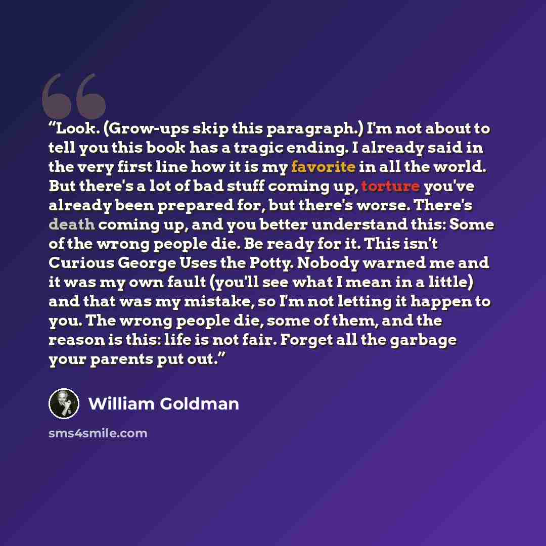 “Look. (Grow-ups skip this paragraph.) I'm not about to tell you this book has a tragic ending. I already said in the very first line how it is my favorite in all the world. But there's a lot of bad stuff coming up, torture you've already been prepared for, but there's worse. There's death coming…” quote by William Goldman