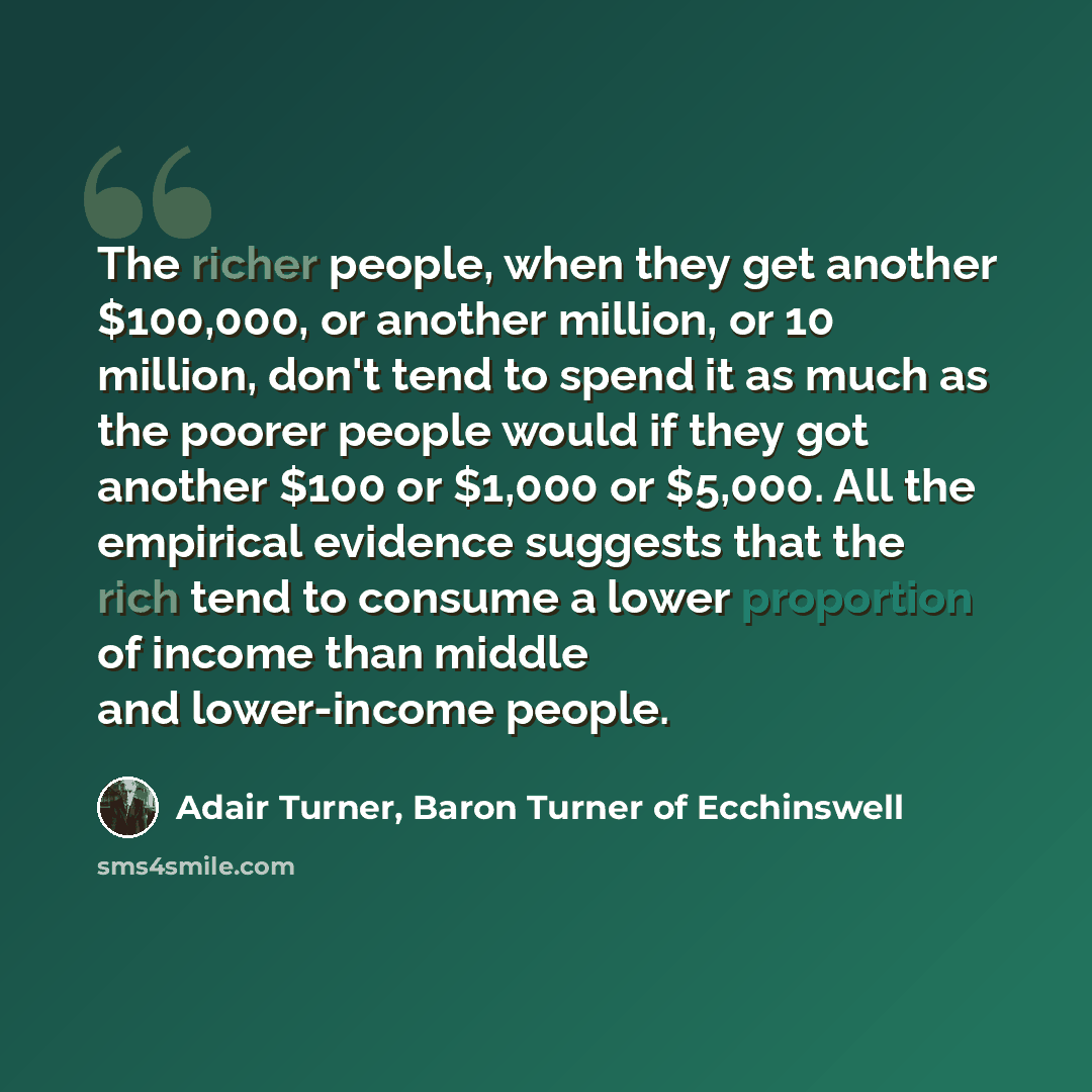 “The richer people, when they get another $100,000, or another million, or 10 million, don't tend to spend it as much as the poorer people would if they got another $100 or $1,000 or $5,000. All the empirical evidence suggests that the rich tend to consume a lower proportion of income than middle…” quote by Adair Turner, Baron Turner of Ecchinswell