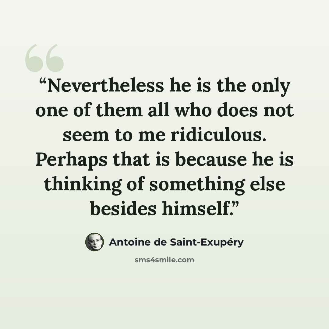 “Nevertheless he is the only one of them all who does not seem to me ridiculous. Perhaps that is because he is thinking of something else besides himself.” quote by Antoine de Saint-Exupéry