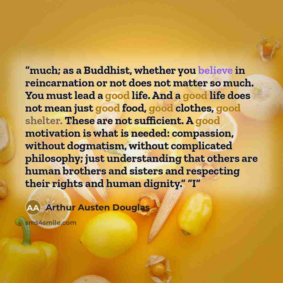 “much; as a Buddhist, whether you believe in reincarnation or not does not matter so much. You must lead a good life. And a good life does not mean just good food, good clothes, good shelter. These are not sufficient. A good motivation is what is needed: compassion, without dogmatism, without…” quote by Arthur Austen Douglas