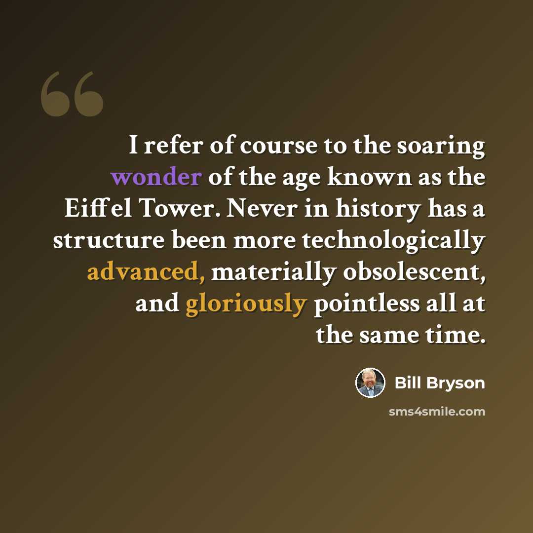 “I refer of course to the soaring wonder of the age known as the Eiffel Tower. Never in history has a structure been more technologically advanced, materially obsolescent, and gloriously pointless all at the same time.” quote by Bill Bryson