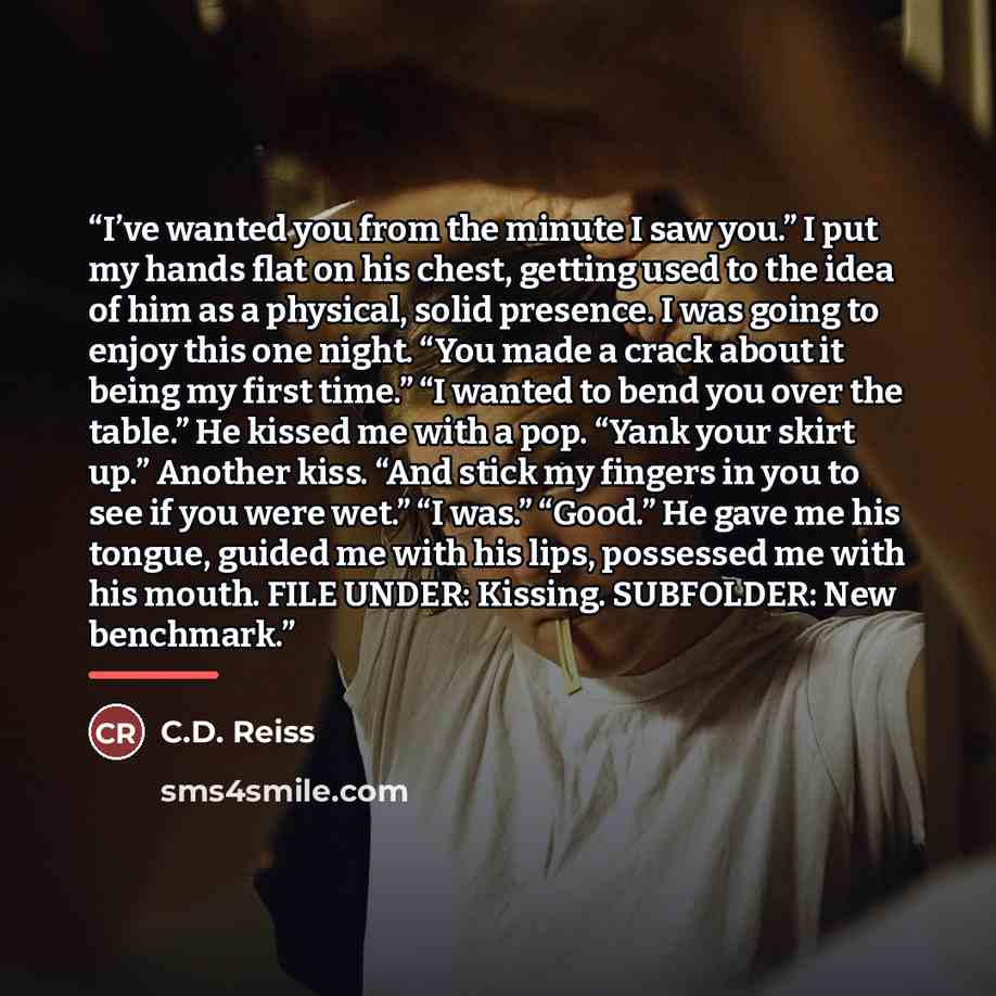 “I’ve wanted you from the minute I saw you.” I put my hands flat on his chest, getting used to the idea of him as a physical, solid presence. I was going to enjoy this one night. “You made a crack about it being my first time.” “I wanted to bend you over the table.” He kissed me with a pop. “Yank…” quote by C.D. Reiss