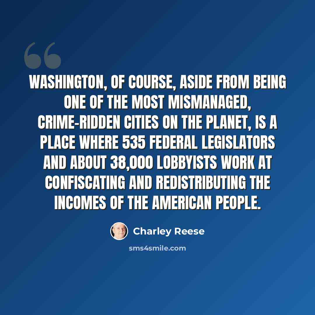 “Washington, of course, aside from being one of the most mismanaged, crime-ridden cities on the planet, is a place where 535 federal legislators and about 38,000 lobbyists work at confiscating and redistributing the incomes of the American people.” quote by Charley Reese