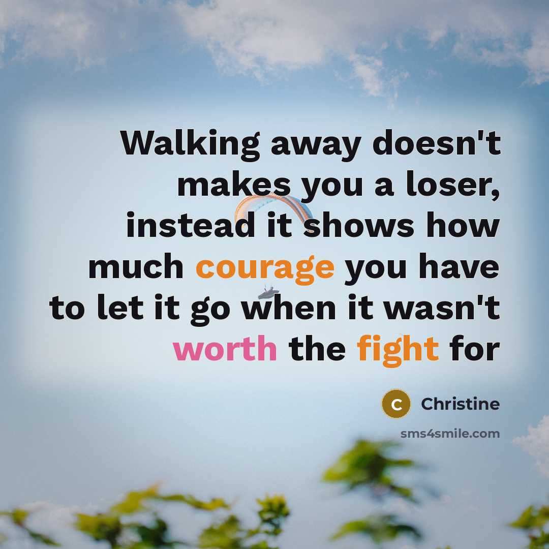 “Walking away doesn't makes you a loser, instead it shows how much courage you have to let it go when it wasn't worth the fight for” quote by Christine