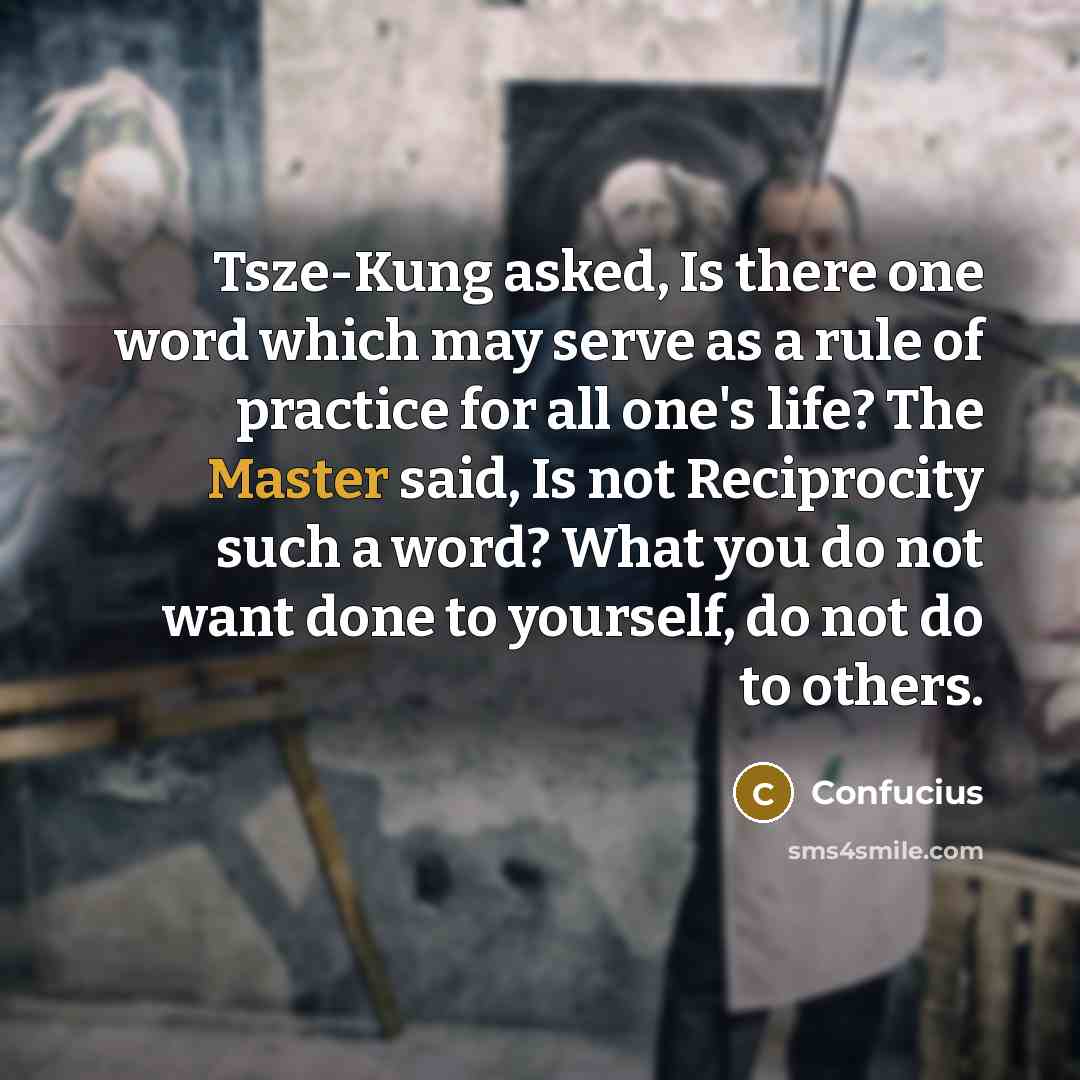 “Tsze-Kung asked, Is there one word which may serve as a rule of practice for all one's life? The Master said, Is not Reciprocity such a word? What you do not want done to yourself, do not do to others.” quote by Confucius