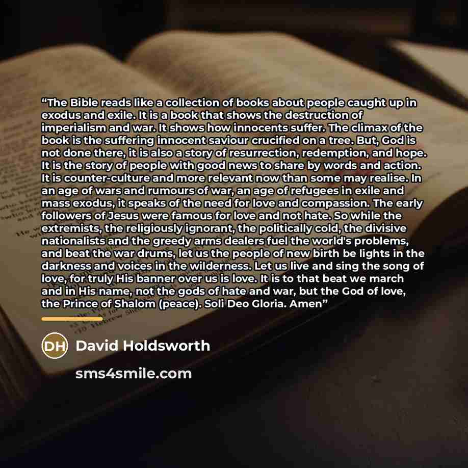 “The Bible reads like a collection of books about people caught up in exodus and exile. It is a book that shows the destruction of imperialism and war. It shows how innocents suffer. The climax of the book is the suffering innocent saviour crucified on a tree. But, God is not done there, it is also…” quote by David Holdsworth