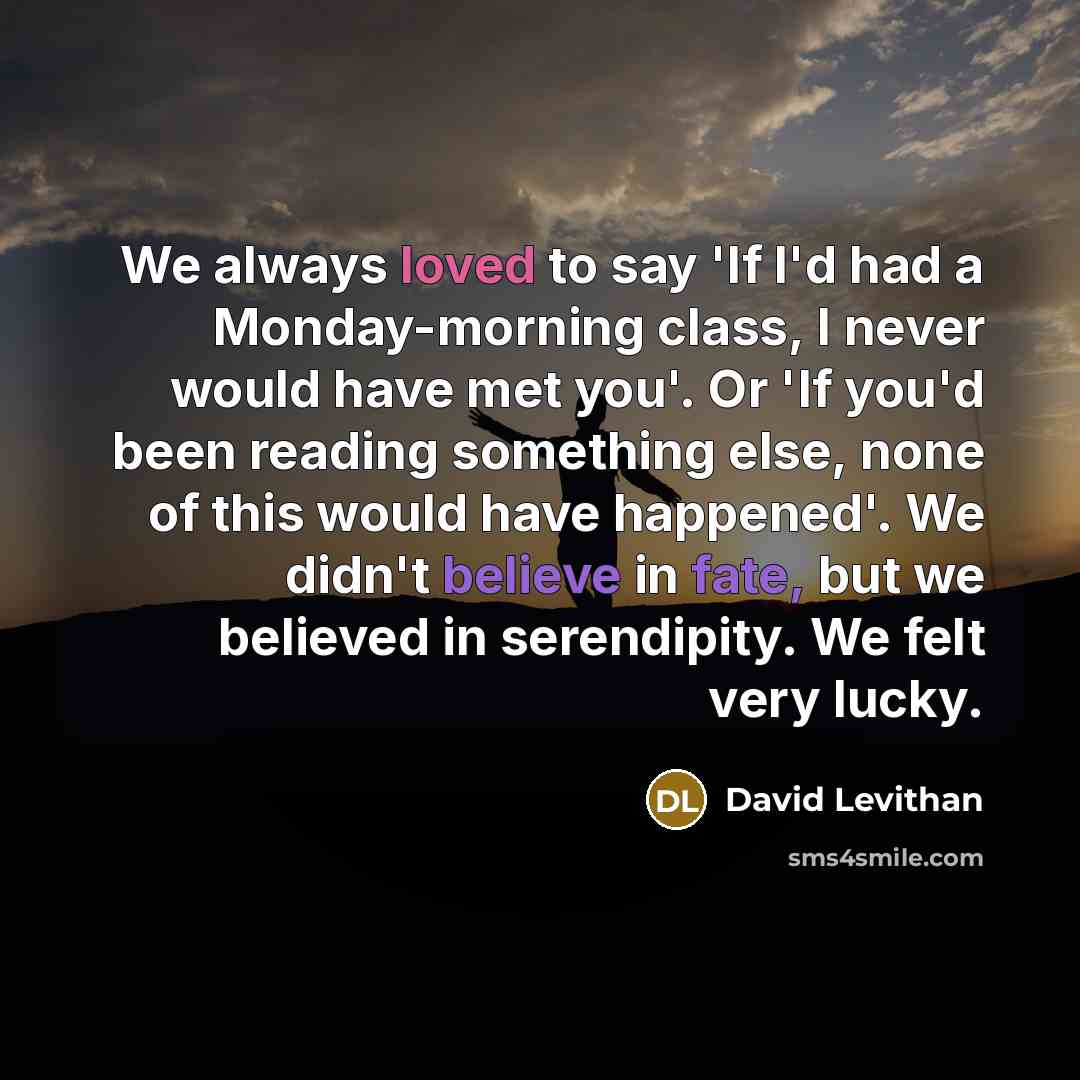 “We always loved to say 'If I'd had a Monday-morning class, I never would have met you'. Or 'If you'd been reading something else, none of this would have happened'. We didn't believe in fate, but we believed in serendipity. We felt very lucky.” quote by David Levithan