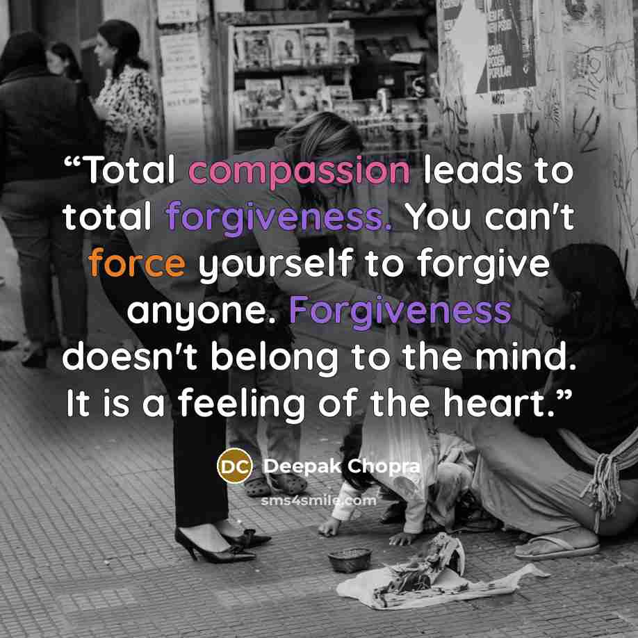 “Total compassion leads to total forgiveness. You can't force yourself to forgive anyone. Forgiveness doesn't belong to the mind. It is a feeling of the heart.” quote by Deepak Chopra
