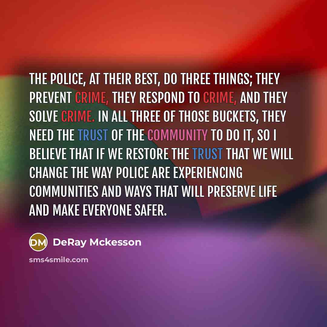 “The police, at their best, do three things; they prevent crime, they respond to crime, and they solve crime. In all three of those buckets, they need the trust of the community to do it, so I believe that if we restore the trust that we will change the way police are experiencing communities and…” quote by DeRay Mckesson