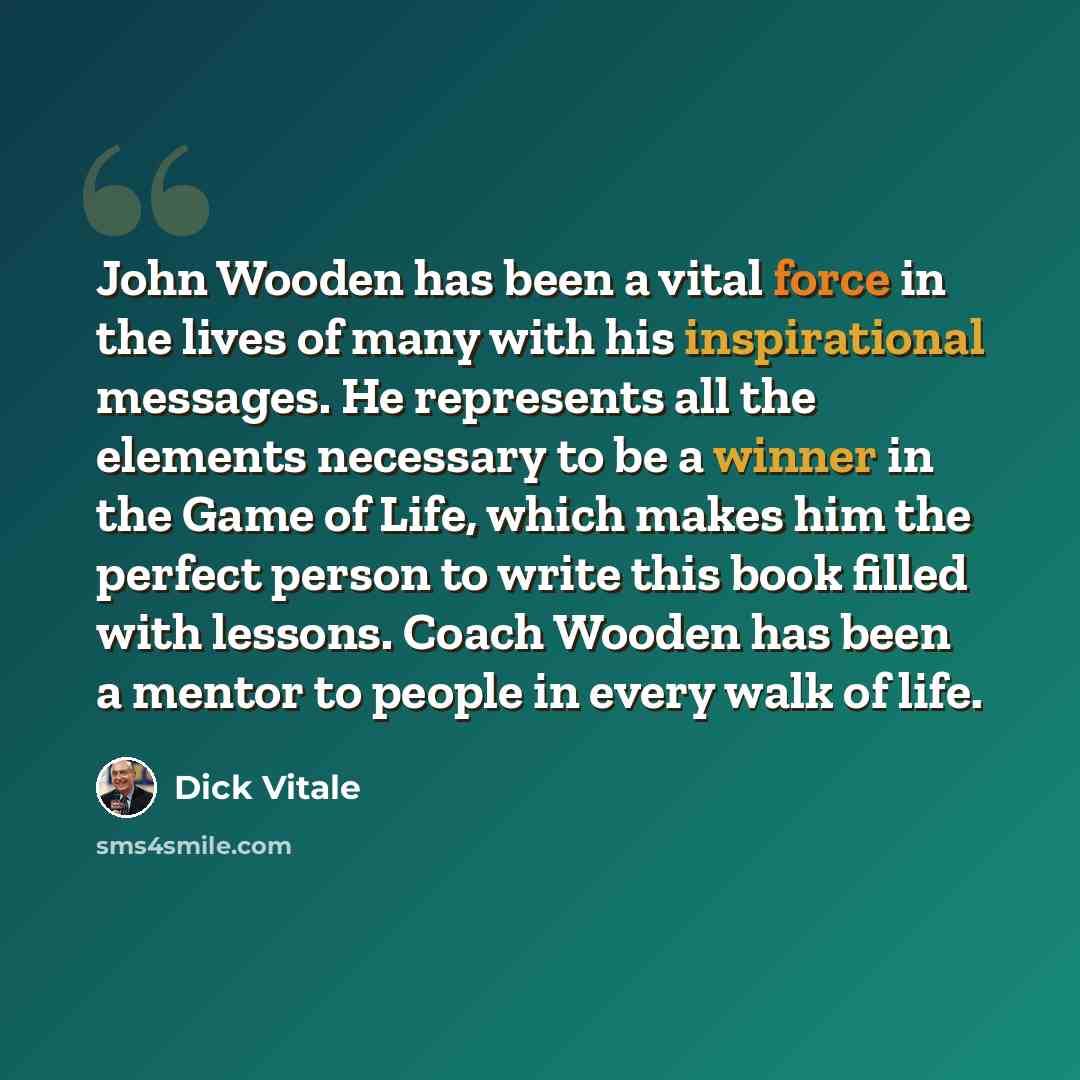 “John Wooden has been a vital force in the lives of many with his inspirational messages. He represents all the elements necessary to be a winner in the Game of Life, which makes him the perfect person to write this book filled with lessons. Coach Wooden has been a mentor to people in every walk of…” quote by Dick Vitale