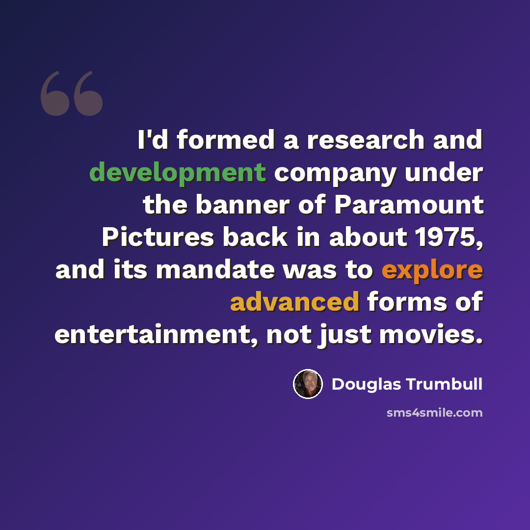 “I'd formed a research and development company under the banner of Paramount Pictures back in about 1975, and its mandate was to explore advanced forms of entertainment, not just movies.” quote by Douglas Trumbull