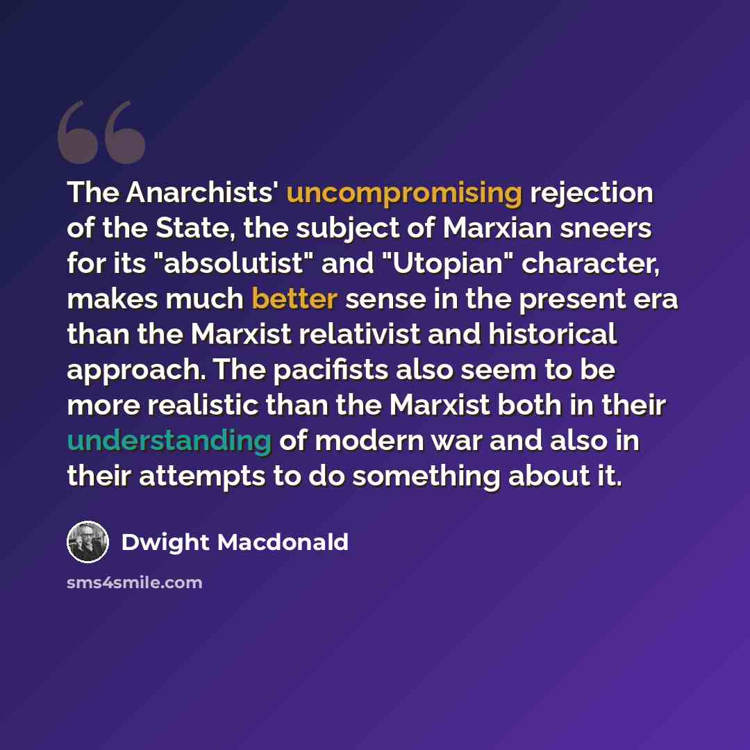 “The Anarchists' uncompromising rejection of the State, the subject of Marxian sneers for its "absolutist" and "Utopian" character, makes much better sense in the present era than the Marxist relativist and historical approach. The pacifists also seem to be more realistic than the Marxist both in…” quote by Dwight Macdonald