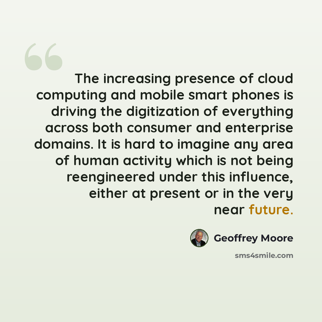 “The increasing presence of cloud computing and mobile smart phones is driving the digitization of everything across both consumer and enterprise domains. It is hard to imagine any area of human activity which is not being reengineered under this influence, either at present or in the very near…” quote by Geoffrey Moore