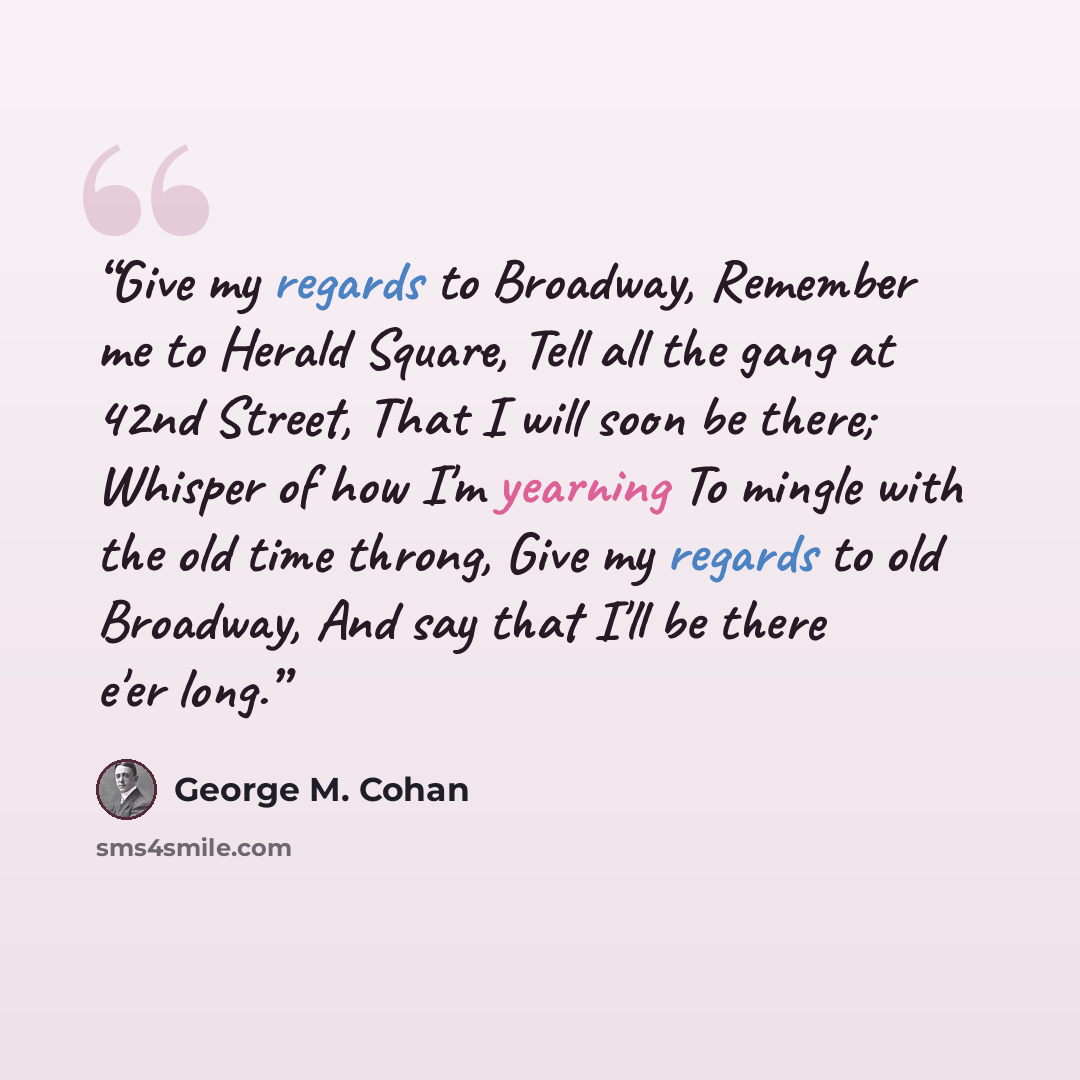 “Give my regards to Broadway, Remember me to Herald Square, Tell all the gang at 42nd Street, That I will soon be there; Whisper of how I'm yearning To mingle with the old time throng, Give my regards to old Broadway, And say that I'll be there e'er long.” quote by George M. Cohan