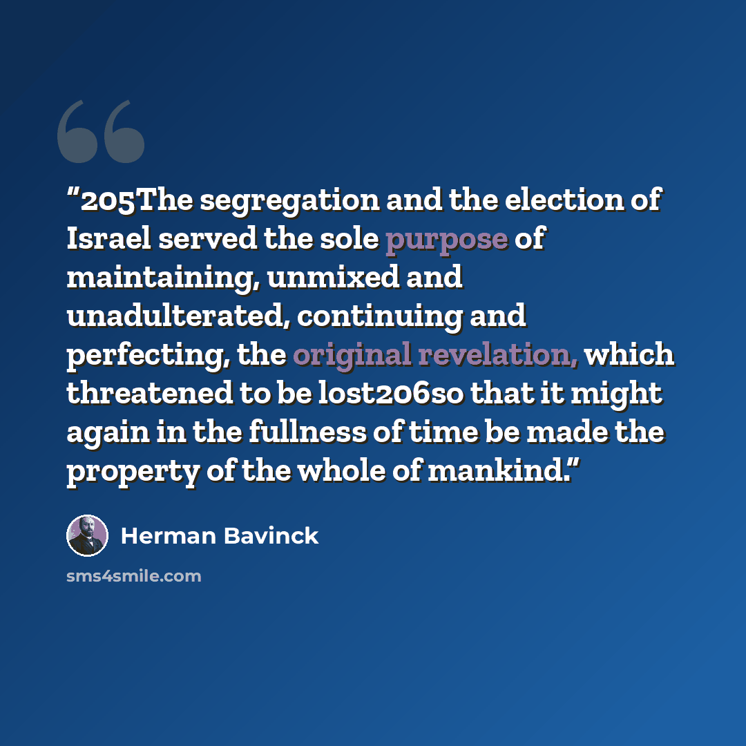 “205The segregation and the election of Israel served the sole purpose of maintaining, unmixed and unadulterated, continuing and perfecting, the original revelation, which threatened to be lost206so that it might again in the fullness of time be made the property of the whole of mankind.” quote by Herman Bavinck