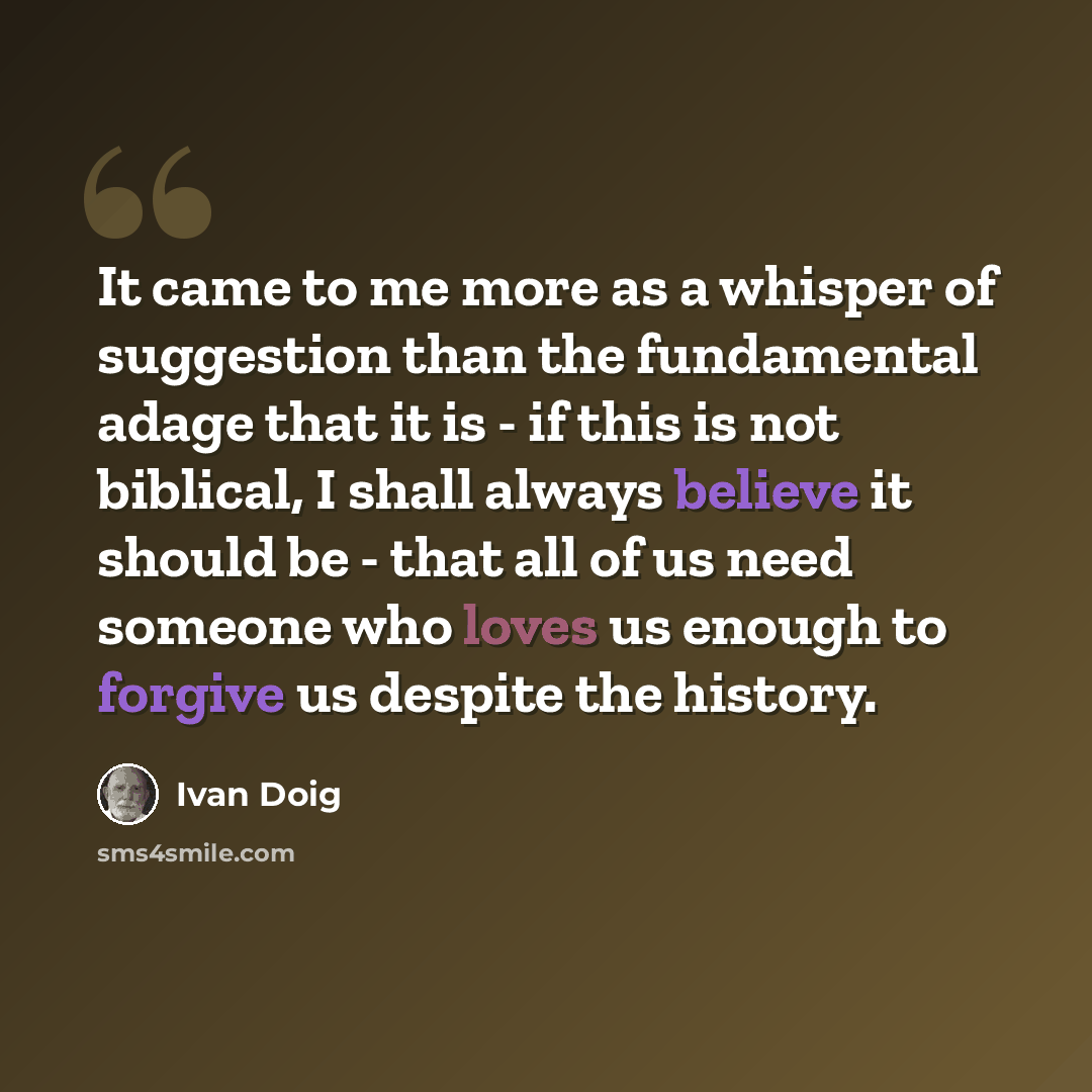 “It came to me more as a whisper of suggestion than the fundamental adage that it is - if this is not biblical, I shall always believe it should be - that all of us need someone who loves us enough to forgive us despite the history.” quote by Ivan Doig