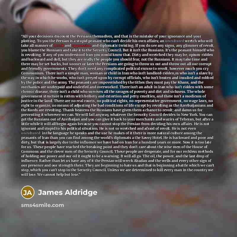 “All your decisions discount the Persians themselves, and that is the mistake of your ignorance and your plotting. To you the Persian is a stupid peasant who can't decide his own affairs; an uncultured wretch who will take all manner of deceit and oppression and diplomatic twisting. If you do see…” quote by James Aldridge