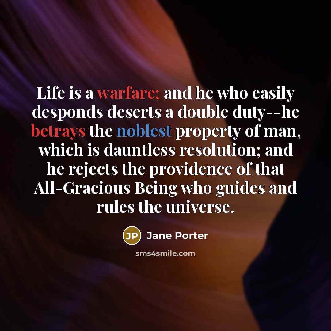 “Life is a warfare; and he who easily desponds deserts a double duty--he betrays the noblest property of man, which is dauntless resolution; and he rejects the providence of that All-Gracious Being who guides and rules the universe.” quote by Jane Porter