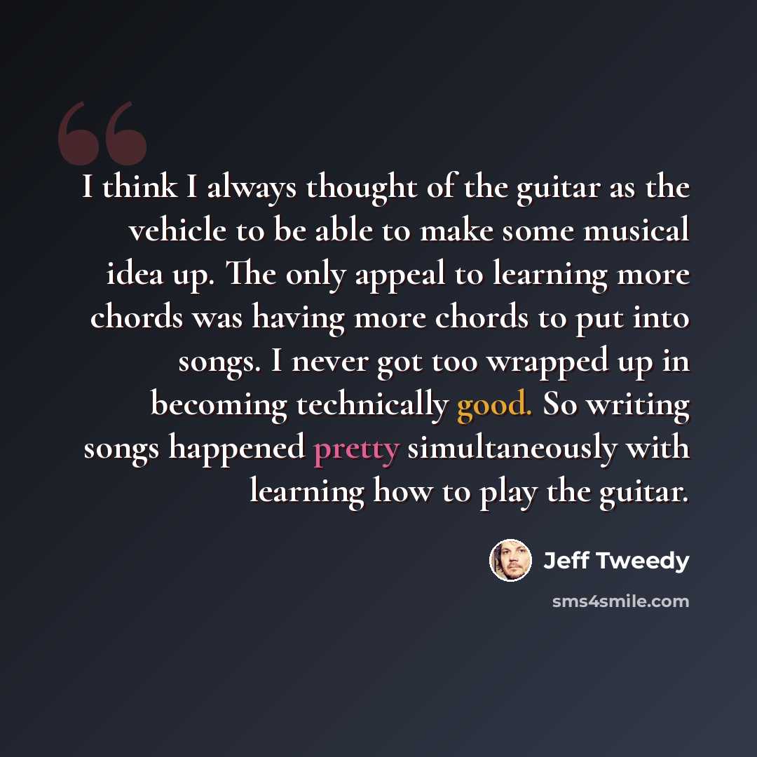 “I think I always thought of the guitar as the vehicle to be able to make some musical idea up. The only appeal to learning more chords was having more chords to put into songs. I never got too wrapped up in becoming technically good. So writing songs happened pretty simultaneously with learning…” quote by Jeff Tweedy
