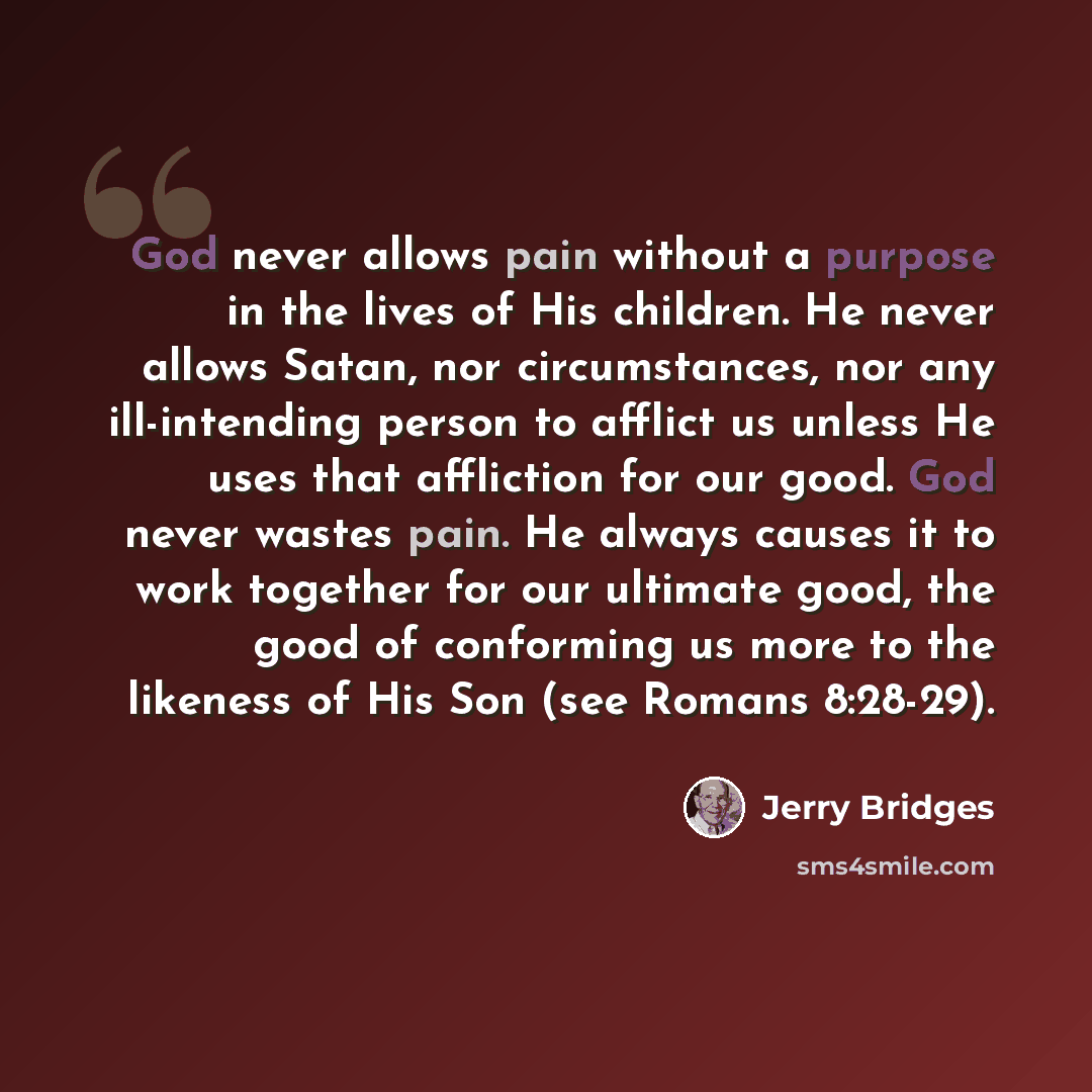 “God never allows pain without a purpose in the lives of His children. He never allows Satan, nor circumstances, nor any ill-intending person to afflict us unless He uses that affliction for our good. God never wastes pain. He always causes it to work together for our ultimate good, the good of…” quote by Jerry Bridges