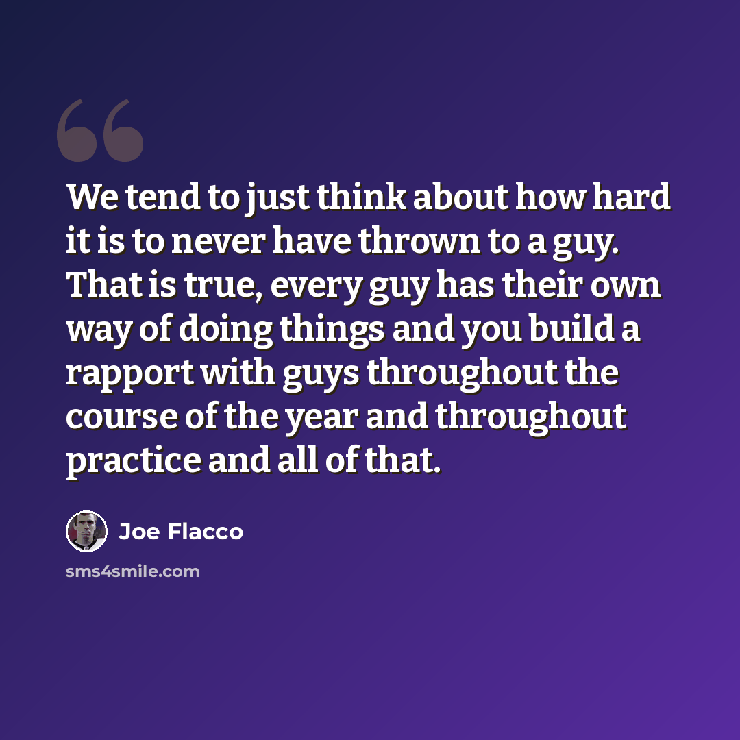 “We tend to just think about how hard it is to never have thrown to a guy. That is true, every guy has their own way of doing things and you build a rapport with guys throughout the course of the year and throughout practice and all of that.” quote by Joe Flacco