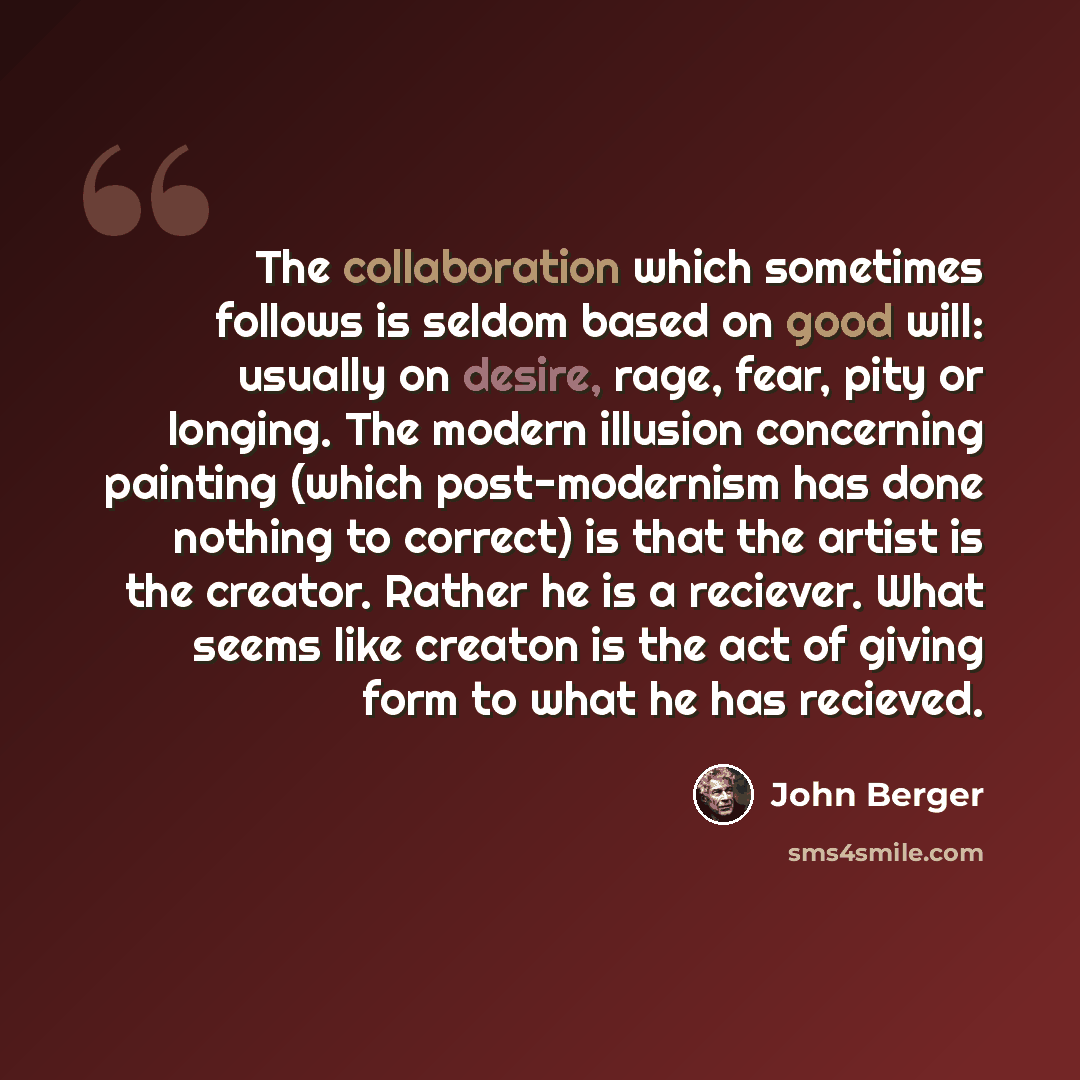 “The collaboration which sometimes follows is seldom based on good will: usually on desire, rage, fear, pity or longing. The modern illusion concerning painting (which post-modernism has done nothing to correct) is that the artist is the creator. Rather he is a reciever. What seems like creaton is…” quote by John Berger